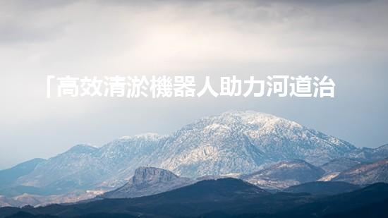 「高效清淤機器人助力河道治理，提升工程效果」